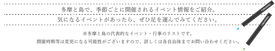 多摩と島で、季節ごとに開催されるイベント情報をご紹介。気になるイベントがあったら、ぜひ足を運んでみてください。※多摩と島の代表的なイベント・行事のリストです。催時期等は変更になる可能性がございますので、詳しくは各自治体までお問い合わせください。