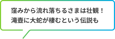 窪みから流れ落ちるさまは壮観！滝壺に大蛇が棲むという伝説も