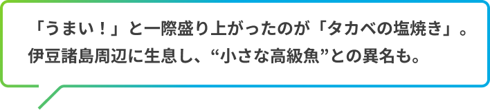 「うまい！」と一際盛り上がったのが「タカベの塩焼き」。
            伊豆諸島周辺に生息し、“小さな高級魚”との異名も 