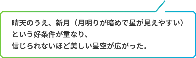 晴天のうえ、新月（月明りが暗めで星が見えやすい）という好条件が重なり、信じられないほど美しい星空が広がった