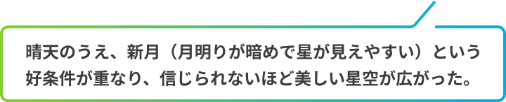 晴天のうえ、新月（月明りが暗めで星が見えやすい）という好条件が重なり、信じられないほど美しい星空が広がった
            